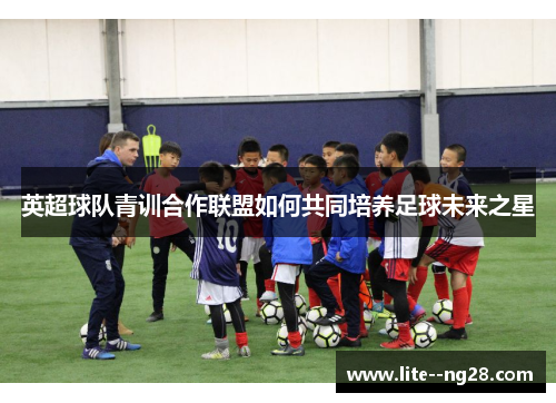 英超球队青训合作联盟如何共同培养足球未来之星
