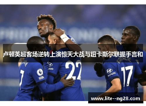 卢顿英超客场逆转上演惊天大战与纽卡斯尔联握手言和