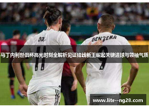 马丁内利世俱杯高光时刻全解析见证锋线新王崛起关键进球与领袖气质