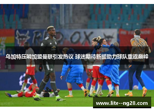 乌加特压哨加盟曼联引发热议 球迷期待新援助力球队重返巅峰