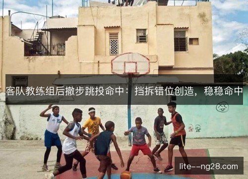 客队教练组后撤步跳投命中：挡拆错位创造，稳稳命中